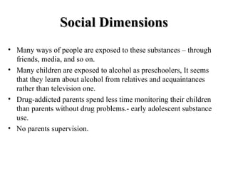 SSoocciiaall DDiimmeennssiioonnss 
• Many ways of people are exposed to these substances – through 
friends, media, and so on. 
• Many children are exposed to alcohol as preschoolers, It seems 
that they learn about alcohol from relatives and acquaintances 
rather than television one. 
• Drug-addicted parents spend less time monitoring their children 
than parents without drug problems.- early adolescent substance 
use. 
• No parents supervision. 
 