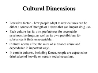 CCuullttuurraall DDiimmeennssiioonnss 
• Pervasive factor – how people adapt to new cultures can be 
either a source of strength or a stress that can impact drug use. 
• Each culture has its own preferences for acceptable 
psychoactive drugs, as well as its own prohibitions for 
substances it finds unacceptable. 
• Cultural norms affect the rates of substance abuse and 
dependence in important ways. 
• In certain cultures, including Korea, people are expected to 
drink alcohol heavily on certain social occasions. 
 