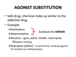 AAGGOONNIISSTT SSUUBBSSTTIITTUUTTIIOONN 
• Safe drug- chemical make up similar to the 
addictive drug. 
• Example: 
Methadone 
Substitute the Buprenorphine 
HHEERROOIINN 
Nicotine – gum, patch, inhaler, nasal spray 
Replace smoking 
Bupropion (Zyban) – treatment for smoking (agonist 
for nicotine) as antidepressant. 
 