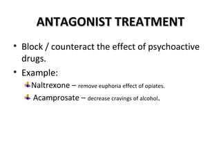AANNTTAAGGOONNIISSTT TTRREEAATTMMEENNTT 
• Block / counteract the effect of psychoactive 
drugs. 
• Example: 
Naltrexone – remove euphoria effect of opiates. 
Acamprosate – decrease cravings of alcohol. 
 