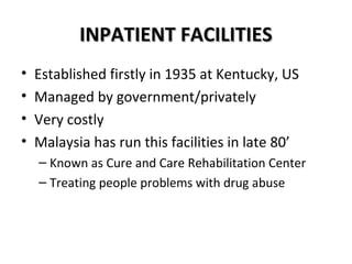 IINNPPAATTIIEENNTT FFAACCIILLIITTIIEESS 
• Established firstly in 1935 at Kentucky, US 
• Managed by government/privately 
• Very costly 
• Malaysia has run this facilities in late 80’ 
– Known as Cure and Care Rehabilitation Center 
– Treating people problems with drug abuse 
 