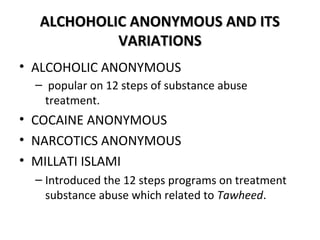 AALLCCHHOOHHOOLLIICC AANNOONNYYMMOOUUSS AANNDD IITTSS 
VVAARRIIAATTIIOONNSS 
• ALCOHOLIC ANONYMOUS 
– popular on 12 steps of substance abuse 
treatment. 
• COCAINE ANONYMOUS 
• NARCOTICS ANONYMOUS 
• MILLATI ISLAMI 
– Introduced the 12 steps programs on treatment 
substance abuse which related to Tawheed. 
 