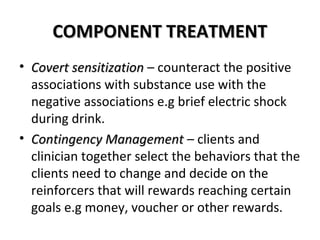 CCOOMMPPOONNEENNTT TTRREEAATTMMEENNTT 
• CCoovveerrtt sseennssiittiizzaattiioonn – counteract the positive 
associations with substance use with the 
negative associations e.g brief electric shock 
during drink. 
• CCoonnttiinnggeennccyy MMaannaaggeemmeenntt – clients and 
clinician together select the behaviors that the 
clients need to change and decide on the 
reinforcers that will rewards reaching certain 
goals e.g money, voucher or other rewards. 
 
