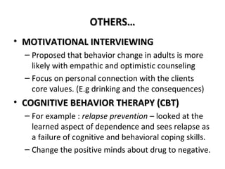 OOTTHHEERRSS…… 
• MMOOTTIIVVAATTIIOONNAALL IINNTTEERRVVIIEEWWIINNGG 
– Proposed that behavior change in adults is more 
likely with empathic and optimistic counseling 
– Focus on personal connection with the clients 
core values. (E.g drinking and the consequences) 
• CCOOGGNNIITTIIVVEE BBEEHHAAVVIIOORR TTHHEERRAAPPYY ((CCBBTT)) 
– For example : relapse prevention – looked at the 
learned aspect of dependence and sees relapse as 
a failure of cognitive and behavioral coping skills. 
– Change the positive minds about drug to negative. 
 