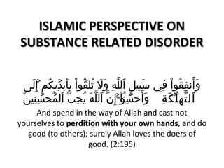 IISSLLAAMMIICC PPEERRSSPPEECCTTIIVVEE OONN 
SSUUBBSSTTAANNCCEE RREELLAATTEEDD DDIISSOORRDDEERR 
وَى أَى نففِقُموااْ  فِي  سَى بِيللِ ٱللَّهِ وَى لَى  تُملقۡ إُموااْ  بِأَى يكدۡ إِيككُمم إِلَى ى  
ٱٱللتتََّّههللُمُۡ إۡ إمكَى كَى ةِةِ وَى أَى حسۡ إِٓنوُمااْ  إِنَّ ٱللَّهَى  يكُمحِبّ ٱلمۡ إُمحسۡ إِنِيلنَى  
And spend in the way of Allah and cast not 
yourselves to ppeerrddiittiioonn wwiitthh yyoouurr oowwnn hhaannddss, and do 
good (to others); surely Allah loves the doers of 
good. (2:195) 
 