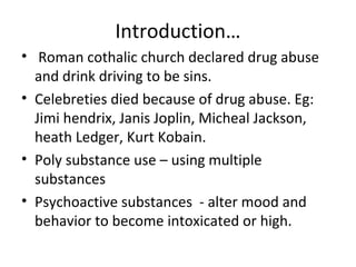 Introduction… 
• Roman cothalic church declared drug abuse 
and drink driving to be sins. 
• Celebreties died because of drug abuse. Eg: 
Jimi hendrix, Janis Joplin, Micheal Jackson, 
heath Ledger, Kurt Kobain. 
• Poly substance use – using multiple 
substances 
• Psychoactive substances - alter mood and 
behavior to become intoxicated or high. 
 