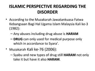 ISLAMIC PPEERRSSPPEECCTTIIVVEE RREEGGAARRDDIINNGG TTHHEE 
DDIISSOORRDDEERR 
• According to the Muzakarah Jawatankuasa Fatwa 
Kebangsaan Bagi Hal Ugama Islam Malaysia Kali ke-3 
(1982): 
– Any abuses including drug abuse is HHAARRAAMM 
– DDRRUUGG can only used for medical purpose only 
which in accordance to Syara’. 
• Muzakarah Kali ke-76 (2006): 
– Syabu and new types of drug still HHAARRAAMM not only 
take it but have it also HHAARRAAMM. 
 