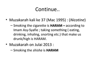 Continue.. 
• Muzakarah kali ke 37 (Mac 1995) : (Nicotine) 
– Smoking the cigarette is HHAARRAAMM –– according to 
Imam Asy-Syafie ; taking something ( eating, 
drinking, inhaling, snorting etc.) that make us 
drunk/high is HARAM. 
• Muzakarah on Julai 2013 : 
– Smoking the shisha is HHAARRAAMM 
 