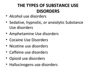 TTHHEE TTYYPPEESS OOFF SSUUBBSSTTAANNCCEE UUSSEE 
DDIISSOORRDDEERRSS 
• Alcohol use disorders 
• Sedative, hypnotic, or anxiolytic Substance 
Use disorders 
• Amphetamine Use disorders 
• Cocaine Use Disorders 
• Nicotine use disorders 
• Caffeine use disorders 
• Opioid use disorders 
• Hallucinogens use disorders 
 