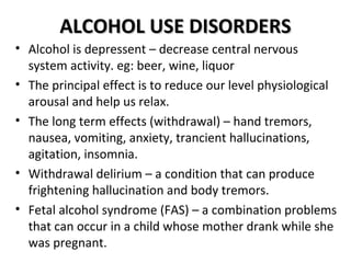 AALLCCOOHHOOLL UUSSEE DDIISSOORRDDEERRSS 
• Alcohol is depressent – decrease central nervous 
system activity. eg: beer, wine, liquor 
• The principal effect is to reduce our level physiological 
arousal and help us relax. 
• The long term effects (withdrawal) – hand tremors, 
nausea, vomiting, anxiety, trancient hallucinations, 
agitation, insomnia. 
• Withdrawal delirium – a condition that can produce 
frightening hallucination and body tremors. 
• Fetal alcohol syndrome (FAS) – a combination problems 
that can occur in a child whose mother drank while she 
was pregnant. 
 