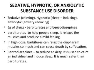 SSEEDDAATTIIVVEE,, HHYYPPNNOOTTIICC,, OORR AANNXXIIOOLLYYTTIICC 
SSUUBBSSTTAANNCCEE UUSSEE DDIISSOORRDDEERR 
• Sedative (calming), Hypnotic (sleep – inducing), 
anxiolytic (anxiety reducing). 
• Eg of drugs - barbiturates and benzodiazepines 
• barbiturates -to help people sleep. It relaxes the 
muscles and produce a mild feeling. 
• In high dose, barbitures can relax the diaphgram 
muscles so much and can cause death by suffocation. 
• Benzodiazepines – to reduce anxiety. It is used to calm 
an individual and induce sleep. It is much safer than 
barbiturates. 
 