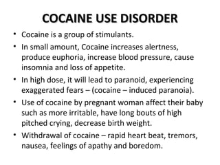 CCOOCCAAIINNEE UUSSEE DDIISSOORRDDEERR 
• Cocaine is a group of stimulants. 
• In small amount, Cocaine increases alertness, 
produce euphoria, increase blood pressure, cause 
insomnia and loss of appetite. 
• In high dose, it will lead to paranoid, experiencing 
exaggerated fears – (cocaine – induced paranoia). 
• Use of cocaine by pregnant woman affect their baby 
such as more irritable, have long bouts of high 
pitched crying, decrease birth weight. 
• Withdrawal of cocaine – rapid heart beat, tremors, 
nausea, feelings of apathy and boredom. 
 