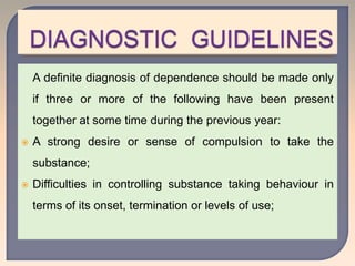 A definite diagnosis of dependence should be made only
if three or more of the following have been present
together at some time during the previous year:
 A strong desire or sense of compulsion to take the
substance;
 Difficulties in controlling substance taking behaviour in
terms of its onset, termination or levels of use;
 