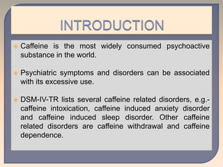  Caffeine is the most widely consumed psychoactive
substance in the world.
 Psychiatric symptoms and disorders can be associated
with its excessive use.
 DSM-IV-TR lists several caffeine related disorders, e.g.-
caffeine intoxication, caffeine induced anxiety disorder
and caffeine induced sleep disorder. Other caffeine
related disorders are caffeine withdrawal and caffeine
dependence.
 