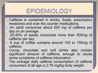  Caffeine is contained in drinks, foods, prescription
medicines and over the counter medications.
 An adult consumes about 200 mg of caffeine per
day on an average .
 20-30% of adults consumes more than 500mg of
caffeine per day.
 A cup of coffee contains around 100 to 150mg of
caffeine.
 Cocoa, chocolate and soft drinks also contain
significant amount of caffeine, enough to cause
some symptoms of caffeine intoxication
 The average daily caffeine consumption of caffeine
consumers of all age is 2.79 mg/kg body weight.
 