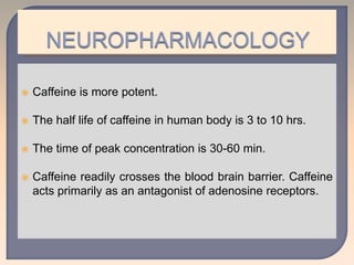  Caffeine is more potent.
 The half life of caffeine in human body is 3 to 10 hrs.
 The time of peak concentration is 30-60 min.
 Caffeine readily crosses the blood brain barrier. Caffeine
acts primarily as an antagonist of adenosine receptors.
 