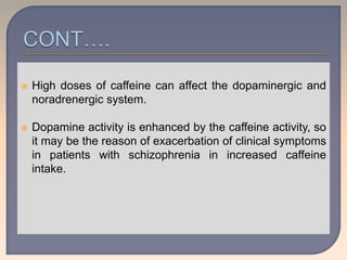  High doses of caffeine can affect the dopaminergic and
noradrenergic system.
 Dopamine activity is enhanced by the caffeine activity, so
it may be the reason of exacerbation of clinical symptoms
in patients with schizophrenia in increased caffeine
intake.
 