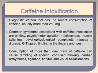  Diagnostic criteria includes the recent consumption of
caffeine, usually more than 250 mg.
 Common symptoms associated with caffeine intoxication
are anxiety, psychomotor agitation, restlessness, muscle
twitching, psychophysiological complaints, nausea ,
diuresis, GIT upset, tingling in the fingers and toes.
 Consumption of more than one gram of caffeine can
cause rambling of speech, confused thinking, cardiac
arrhythmias, agitation, tinnitus and visual hallucinations.
 