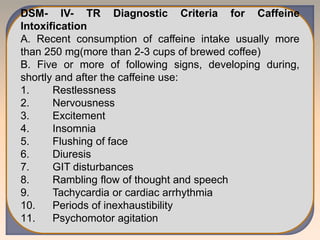 DSM- IV- TR Diagnostic Criteria for Caffeine
Intoxification
A. Recent consumption of caffeine intake usually more
than 250 mg(more than 2-3 cups of brewed coffee)
B. Five or more of following signs, developing during,
shortly and after the caffeine use:
1. Restlessness
2. Nervousness
3. Excitement
4. Insomnia
5. Flushing of face
6. Diuresis
7. GIT disturbances
8. Rambling flow of thought and speech
9. Tachycardia or cardiac arrhythmia
10. Periods of inexhaustibility
11. Psychomotor agitation
 