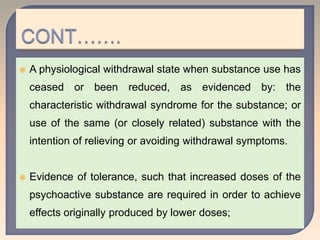  A physiological withdrawal state when substance use has
ceased or been reduced, as evidenced by: the
characteristic withdrawal syndrome for the substance; or
use of the same (or closely related) substance with the
intention of relieving or avoiding withdrawal symptoms.
 Evidence of tolerance, such that increased doses of the
psychoactive substance are required in order to achieve
effects originally produced by lower doses;
 