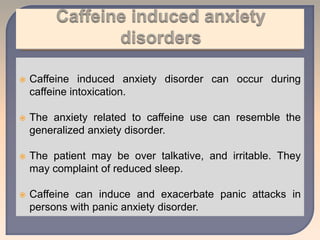  Caffeine induced anxiety disorder can occur during
caffeine intoxication.
 The anxiety related to caffeine use can resemble the
generalized anxiety disorder.
 The patient may be over talkative, and irritable. They
may complaint of reduced sleep.
 Caffeine can induce and exacerbate panic attacks in
persons with panic anxiety disorder.
 