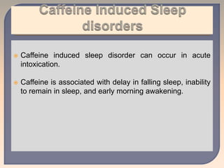  Caffeine induced sleep disorder can occur in acute
intoxication.
 Caffeine is associated with delay in falling sleep, inability
to remain in sleep, and early morning awakening.
 