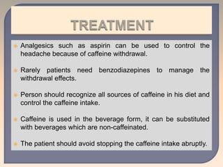  Analgesics such as aspirin can be used to control the
headache because of caffeine withdrawal.
 Rarely patients need benzodiazepines to manage the
withdrawal effects.
 Person should recognize all sources of caffeine in his diet and
control the caffeine intake.
 Caffeine is used in the beverage form, it can be substituted
with beverages which are non-caffeinated.
 The patient should avoid stopping the caffeine intake abruptly.
 