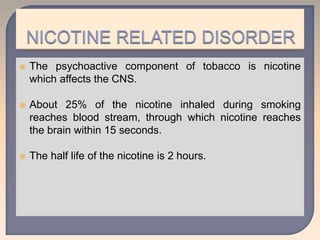  The psychoactive component of tobacco is nicotine
which affects the CNS.
 About 25% of the nicotine inhaled during smoking
reaches blood stream, through which nicotine reaches
the brain within 15 seconds.
 The half life of the nicotine is 2 hours.
 