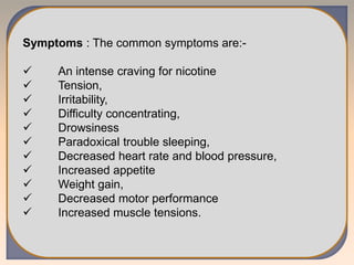 Symptoms : The common symptoms are:-
 An intense craving for nicotine
 Tension,
 Irritability,
 Difficulty concentrating,
 Drowsiness
 Paradoxical trouble sleeping,
 Decreased heart rate and blood pressure,
 Increased appetite
 Weight gain,
 Decreased motor performance
 Increased muscle tensions.
 
