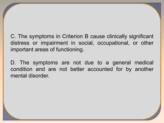 C. The symptoms in Criterion B cause clinically significant
distress or impairment in social, occupational, or other
important areas of functioning.
D. The symptoms are not due to a general medical
condition and are not better accounted for by another
mental disorder.
 
