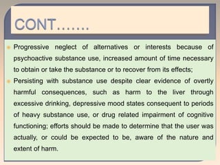  Progressive neglect of alternatives or interests because of
psychoactive substance use, increased amount of time necessary
to obtain or take the substance or to recover from its effects;
 Persisting with substance use despite clear evidence of overtly
harmful consequences, such as harm to the liver through
excessive drinking, depressive mood states consequent to periods
of heavy substance use, or drug related impairment of cognitive
functioning; efforts should be made to determine that the user was
actually, or could be expected to be, aware of the nature and
extent of harm.
 