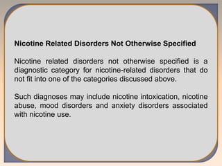 Nicotine Related Disorders Not Otherwise Specified
Nicotine related disorders not otherwise specified is a
diagnostic category for nicotine-related disorders that do
not fit into one of the categories discussed above.
Such diagnoses may include nicotine intoxication, nicotine
abuse, mood disorders and anxiety disorders associated
with nicotine use.
 