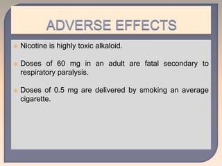  Nicotine is highly toxic alkaloid.
 Doses of 60 mg in an adult are fatal secondary to
respiratory paralysis.
 Doses of 0.5 mg are delivered by smoking an average
cigarette.
 