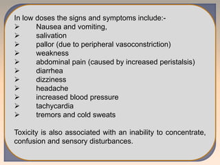 In low doses the signs and symptoms include:-
 Nausea and vomiting,
 salivation
 pallor (due to peripheral vasoconstriction)
 weakness
 abdominal pain (caused by increased peristalsis)
 diarrhea
 dizziness
 headache
 increased blood pressure
 tachycardia
 tremors and cold sweats
Toxicity is also associated with an inability to concentrate,
confusion and sensory disturbances.
 