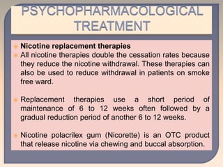  Nicotine replacement therapies
 All nicotine therapies double the cessation rates because
they reduce the nicotine withdrawal. These therapies can
also be used to reduce withdrawal in patients on smoke
free ward.
 Replacement therapies use a short period of
maintenance of 6 to 12 weeks often followed by a
gradual reduction period of another 6 to 12 weeks.
 Nicotine polacrilex gum (Nicorette) is an OTC product
that release nicotine via chewing and buccal absorption.
 