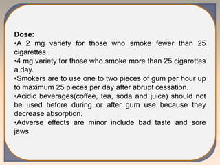 Dose:
•A 2 mg variety for those who smoke fewer than 25
cigarettes.
•4 mg variety for those who smoke more than 25 cigarettes
a day.
•Smokers are to use one to two pieces of gum per hour up
to maximum 25 pieces per day after abrupt cessation.
•Acidic beverages(coffee, tea, soda and juice) should not
be used before during or after gum use because they
decrease absorption.
•Adverse effects are minor include bad taste and sore
jaws.
 