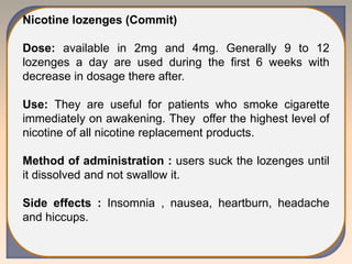 Nicotine lozenges (Commit)
Dose: available in 2mg and 4mg. Generally 9 to 12
lozenges a day are used during the first 6 weeks with
decrease in dosage there after.
Use: They are useful for patients who smoke cigarette
immediately on awakening. They offer the highest level of
nicotine of all nicotine replacement products.
Method of administration : users suck the lozenges until
it dissolved and not swallow it.
Side effects : Insomnia , nausea, heartburn, headache
and hiccups.
 