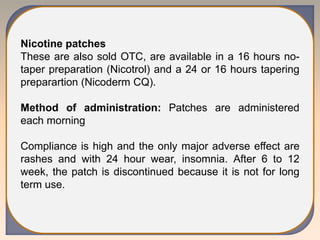 Nicotine patches
These are also sold OTC, are available in a 16 hours no-
taper preparation (Nicotrol) and a 24 or 16 hours tapering
preparartion (Nicoderm CQ).
Method of administration: Patches are administered
each morning
Compliance is high and the only major adverse effect are
rashes and with 24 hour wear, insomnia. After 6 to 12
week, the patch is discontinued because it is not for long
term use.
 