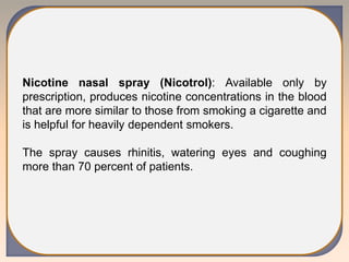 Nicotine nasal spray (Nicotrol): Available only by
prescription, produces nicotine concentrations in the blood
that are more similar to those from smoking a cigarette and
is helpful for heavily dependent smokers.
The spray causes rhinitis, watering eyes and coughing
more than 70 percent of patients.
 