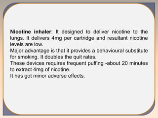 Nicotine inhaler: It designed to deliver nicotine to the
lungs. It delivers 4mg per cartridge and resultant nicotine
levels are low.
Major advantage is that it provides a behavioural substitute
for smoking. It doubles the quit rates.
These devices requires frequent puffing -about 20 minutes
to extract 4mg of nicotine.
It has got minor adverse effects.
 