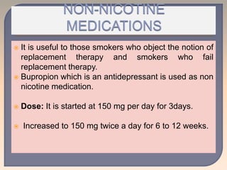  It is useful to those smokers who object the notion of
replacement therapy and smokers who fail
replacement therapy.
 Bupropion which is an antidepressant is used as non
nicotine medication.
 Dose: It is started at 150 mg per day for 3days.
 Increased to 150 mg twice a day for 6 to 12 weeks.
 