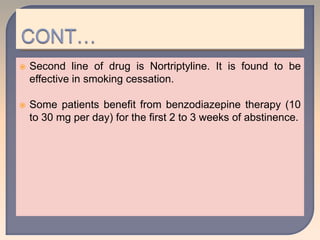  Second line of drug is Nortriptyline. It is found to be
effective in smoking cessation.
 Some patients benefit from benzodiazepine therapy (10
to 30 mg per day) for the first 2 to 3 weeks of abstinence.
 