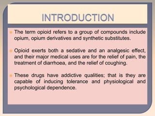  The term opioid refers to a group of compounds include
opium, opium derivatives and synthetic substitutes.
 Opioid exerts both a sedative and an analgesic effect,
and their major medical uses are for the relief of pain, the
treatment of diarrhoea, and the relief of coughing.
 These drugs have addictive qualities; that is they are
capable of inducing tolerance and physiological and
psychological dependence.
 
