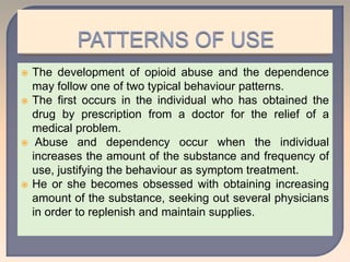  The development of opioid abuse and the dependence
may follow one of two typical behaviour patterns.
 The first occurs in the individual who has obtained the
drug by prescription from a doctor for the relief of a
medical problem.
 Abuse and dependency occur when the individual
increases the amount of the substance and frequency of
use, justifying the behaviour as symptom treatment.
 He or she becomes obsessed with obtaining increasing
amount of the substance, seeking out several physicians
in order to replenish and maintain supplies.
 