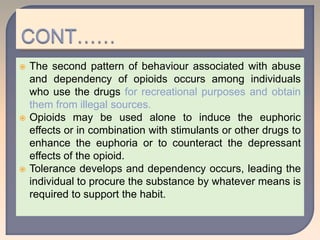  The second pattern of behaviour associated with abuse
and dependency of opioids occurs among individuals
who use the drugs for recreational purposes and obtain
them from illegal sources.
 Opioids may be used alone to induce the euphoric
effects or in combination with stimulants or other drugs to
enhance the euphoria or to counteract the depressant
effects of the opioid.
 Tolerance develops and dependency occurs, leading the
individual to procure the substance by whatever means is
required to support the habit.
 