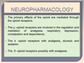  The primary effects of the opioid are mediated through
the opioid receptors.
 The µ -opioid receptors are involved in the regulation and
mediation of analgesia, respiratory depression,
constipation and dependence.
 The k -opioid receptors with analgesia, diuresis and
sedation.
 The δ -opioid receptors possibly with analgesia.
 