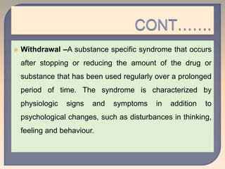  Withdrawal –A substance specific syndrome that occurs
after stopping or reducing the amount of the drug or
substance that has been used regularly over a prolonged
period of time. The syndrome is characterized by
physiologic signs and symptoms in addition to
psychological changes, such as disturbances in thinking,
feeling and behaviour.
 