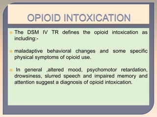  The DSM IV TR defines the opioid intoxication as
including:-
 maladaptive behavioral changes and some specific
physical symptoms of opioid use.
 In general ,altered mood, psychomotor retardation,
drowsiness, slurred speech and impaired memory and
attention suggest a diagnosis of opioid intoxication.
 