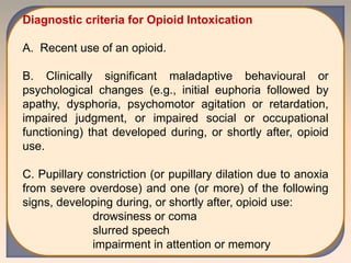 Diagnostic criteria for Opioid Intoxication
A. Recent use of an opioid.
B. Clinically significant maladaptive behavioural or
psychological changes (e.g., initial euphoria followed by
apathy, dysphoria, psychomotor agitation or retardation,
impaired judgment, or impaired social or occupational
functioning) that developed during, or shortly after, opioid
use.
C. Pupillary constriction (or pupillary dilation due to anoxia
from severe overdose) and one (or more) of the following
signs, developing during, or shortly after, opioid use:
drowsiness or coma
slurred speech
impairment in attention or memory
 