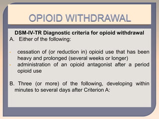 DSM-IV-TR Diagnostic criteria for opioid withdrawal
A. Either of the following:
• cessation of (or reduction in) opioid use that has been
heavy and prolonged (several weeks or longer)
• administration of an opioid antagonist after a period
opioid use
B. Three (or more) of the following, developing within
minutes to several days after Criterion A:
 